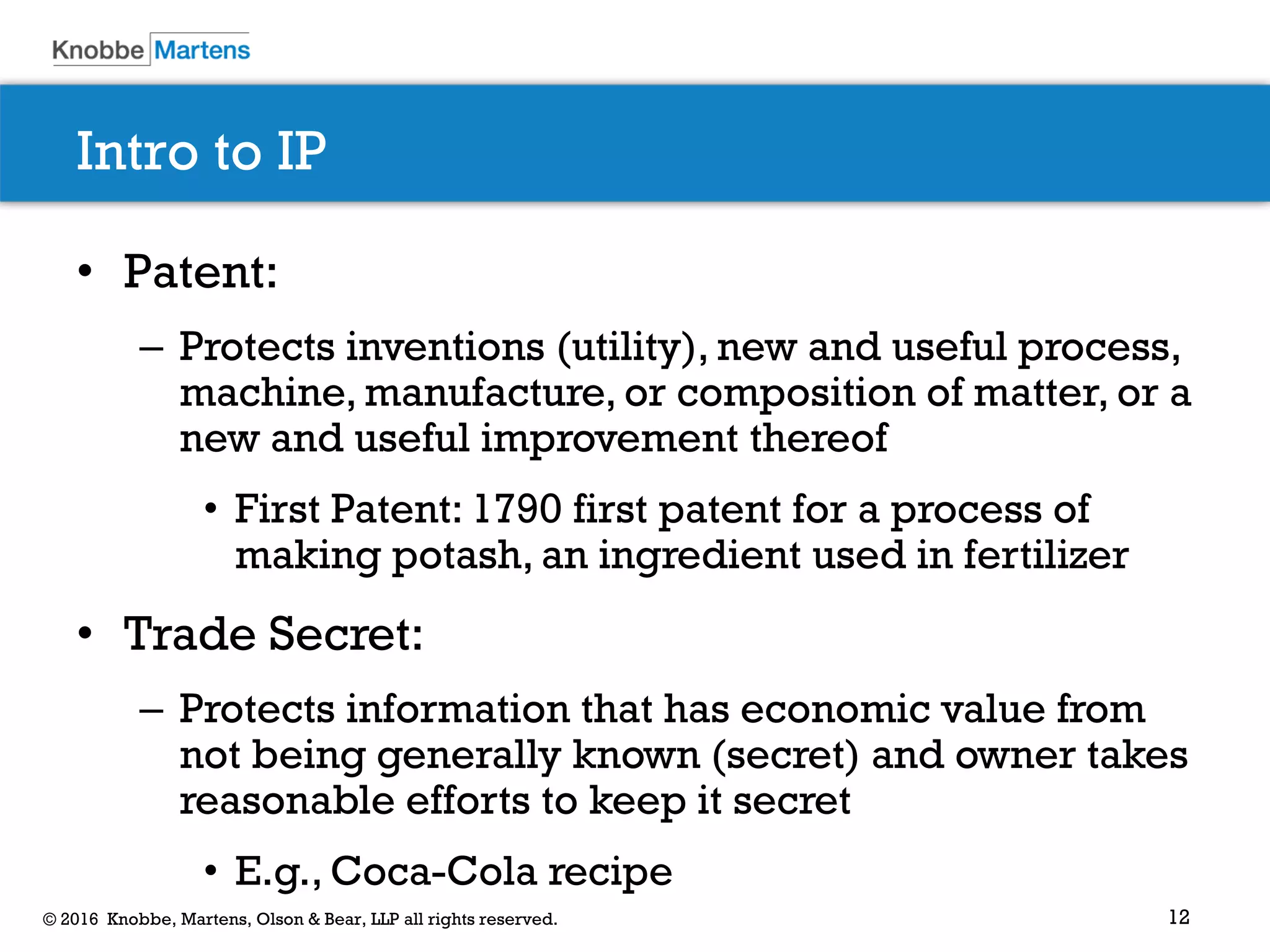 12© 2016 Knobbe, Martens, Olson & Bear, LLP all rights reserved.
Intro to IP
• Patent:
– Protects inventions (utility), new and useful process,
machine, manufacture, or composition of matter, or a
new and useful improvement thereof
• First Patent: 1790 first patent for a process of
making potash, an ingredient used in fertilizer
• Trade Secret:
– Protects information that has economic value from
not being generally known (secret) and owner takes
reasonable efforts to keep it secret
• E.g., Coca-Cola recipe
 