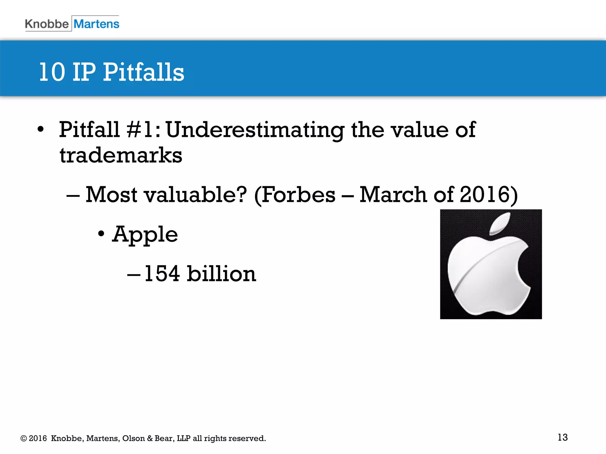 13© 2016 Knobbe, Martens, Olson & Bear, LLP all rights reserved.
10 IP Pitfalls
• Pitfall #1: Underestimating the value of
trademarks
– Most valuable? (Forbes – March of 2016)
• Apple
–154 billion
 