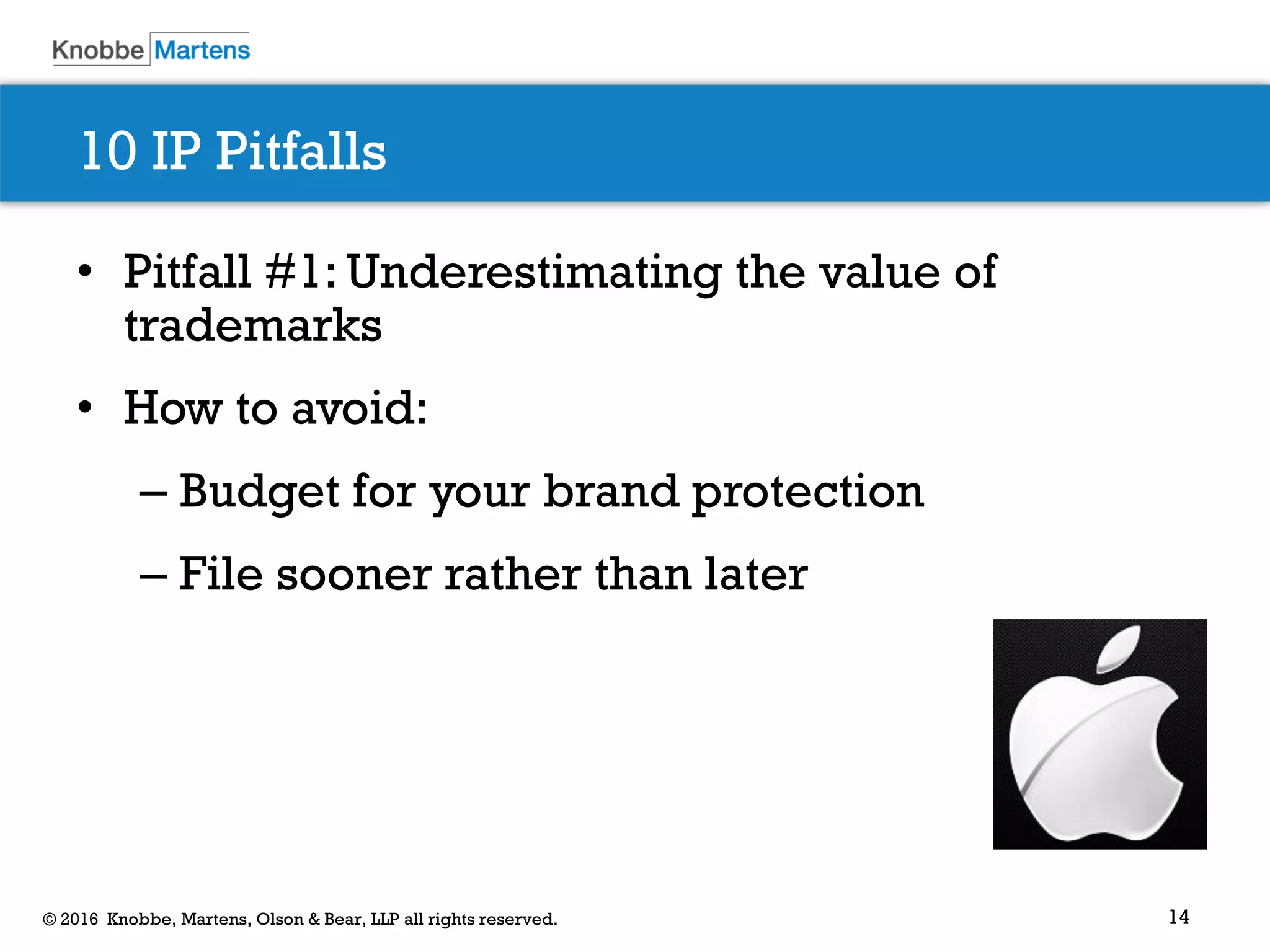 14© 2016 Knobbe, Martens, Olson & Bear, LLP all rights reserved.
10 IP Pitfalls
• Pitfall #1: Underestimating the value of
trademarks
• How to avoid:
– Budget for your brand protection
– File sooner rather than later
 