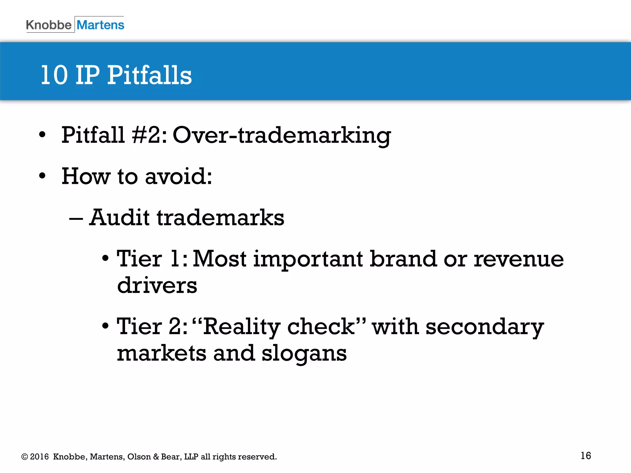 16© 2016 Knobbe, Martens, Olson & Bear, LLP all rights reserved.
10 IP Pitfalls
• Pitfall #2: Over-trademarking
• How to avoid:
– Audit trademarks
• Tier 1: Most important brand or revenue
drivers
• Tier 2:“Reality check” with secondary
markets and slogans
 