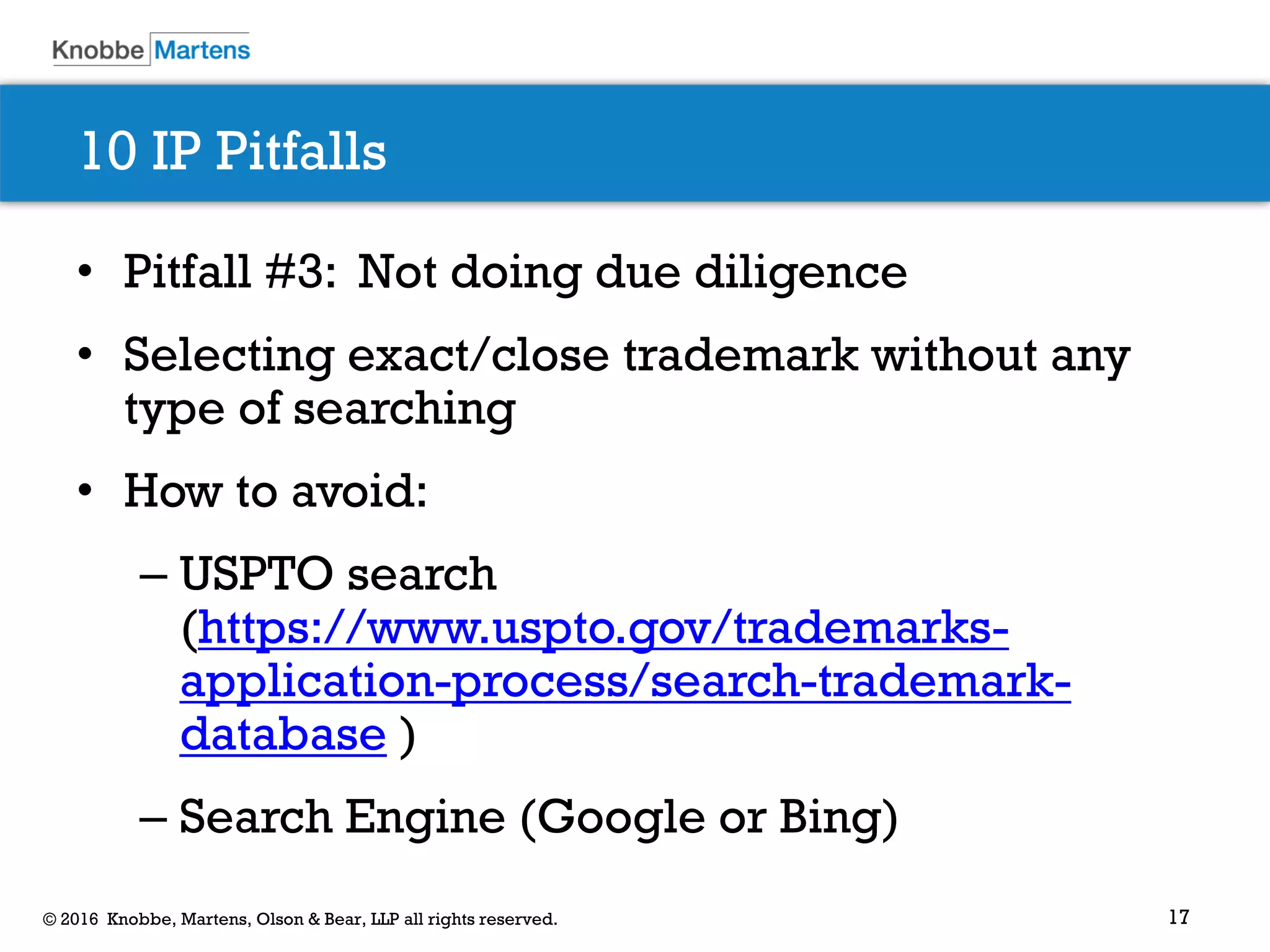 17© 2016 Knobbe, Martens, Olson & Bear, LLP all rights reserved.
10 IP Pitfalls
• Pitfall #3: Not doing due diligence
• Selecting exact/close trademark without any
type of searching
• How to avoid:
– USPTO search
(https://www.uspto.gov/trademarks-
application-process/search-trademark-
database )
– Search Engine (Google or Bing)
 