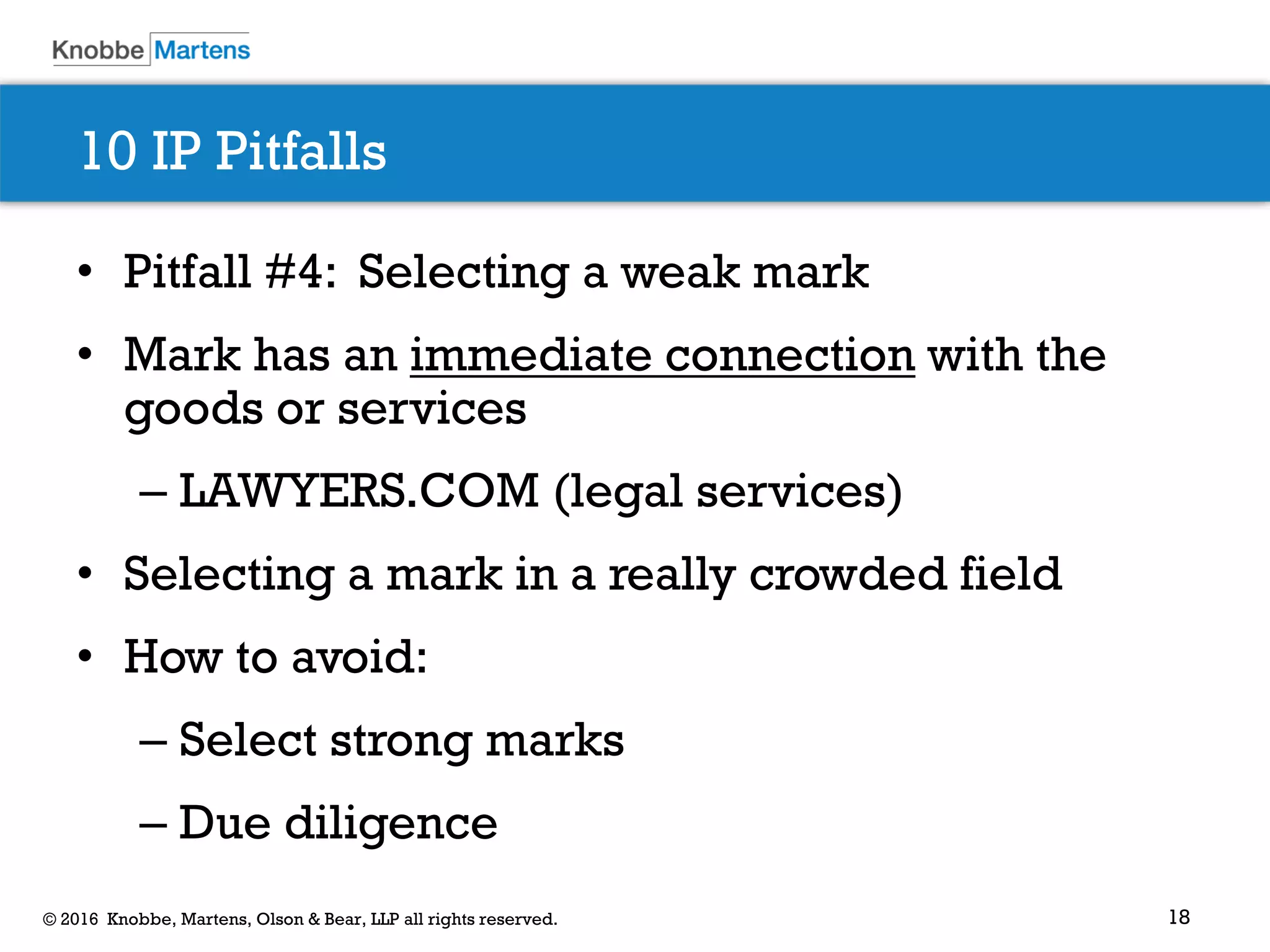 18© 2016 Knobbe, Martens, Olson & Bear, LLP all rights reserved.
10 IP Pitfalls
• Pitfall #4: Selecting a weak mark
• Mark has an immediate connection with the
goods or services
– LAWYERS.COM (legal services)
• Selecting a mark in a really crowded field
• How to avoid:
– Select strong marks
– Due diligence
 