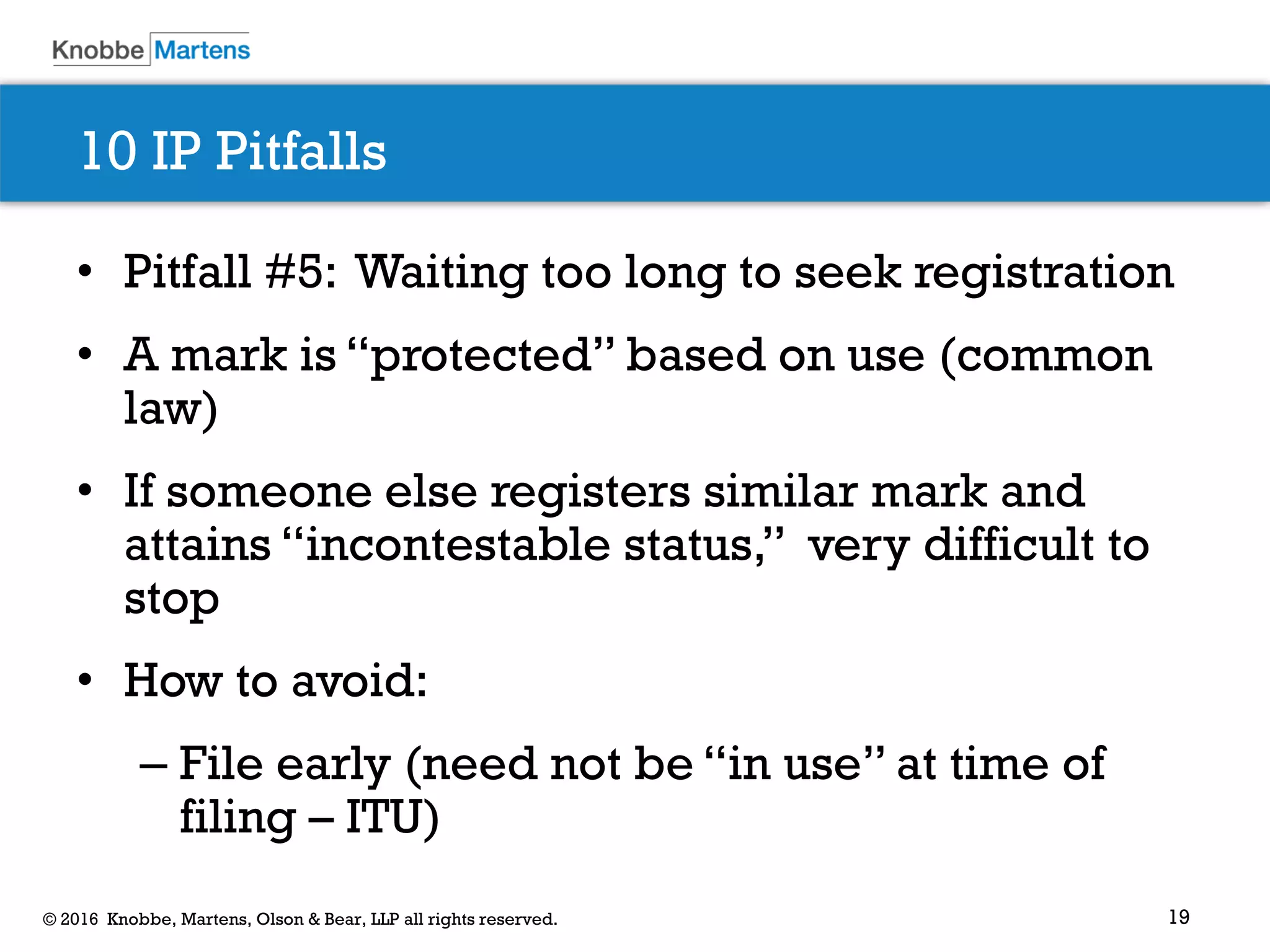 19© 2016 Knobbe, Martens, Olson & Bear, LLP all rights reserved.
10 IP Pitfalls
• Pitfall #5: Waiting too long to seek registration
• A mark is “protected” based on use (common
law)
• If someone else registers similar mark and
attains “incontestable status,” very difficult to
stop
• How to avoid:
– File early (need not be “in use” at time of
filing – ITU)
 