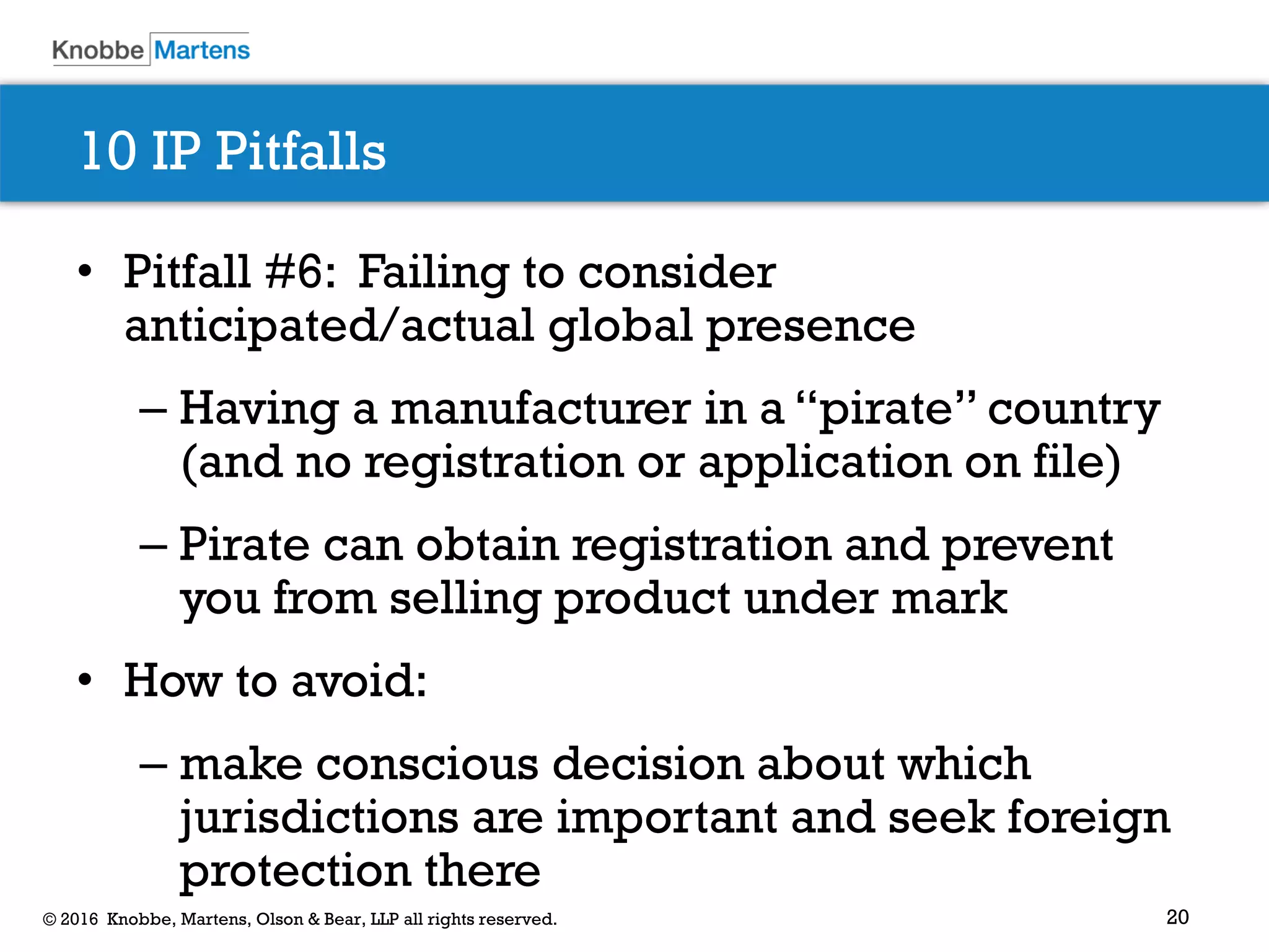 20© 2016 Knobbe, Martens, Olson & Bear, LLP all rights reserved.
10 IP Pitfalls
• Pitfall #6: Failing to consider
anticipated/actual global presence
– Having a manufacturer in a “pirate” country
(and no registration or application on file)
– Pirate can obtain registration and prevent
you from selling product under mark
• How to avoid:
– make conscious decision about which
jurisdictions are important and seek foreign
protection there
 