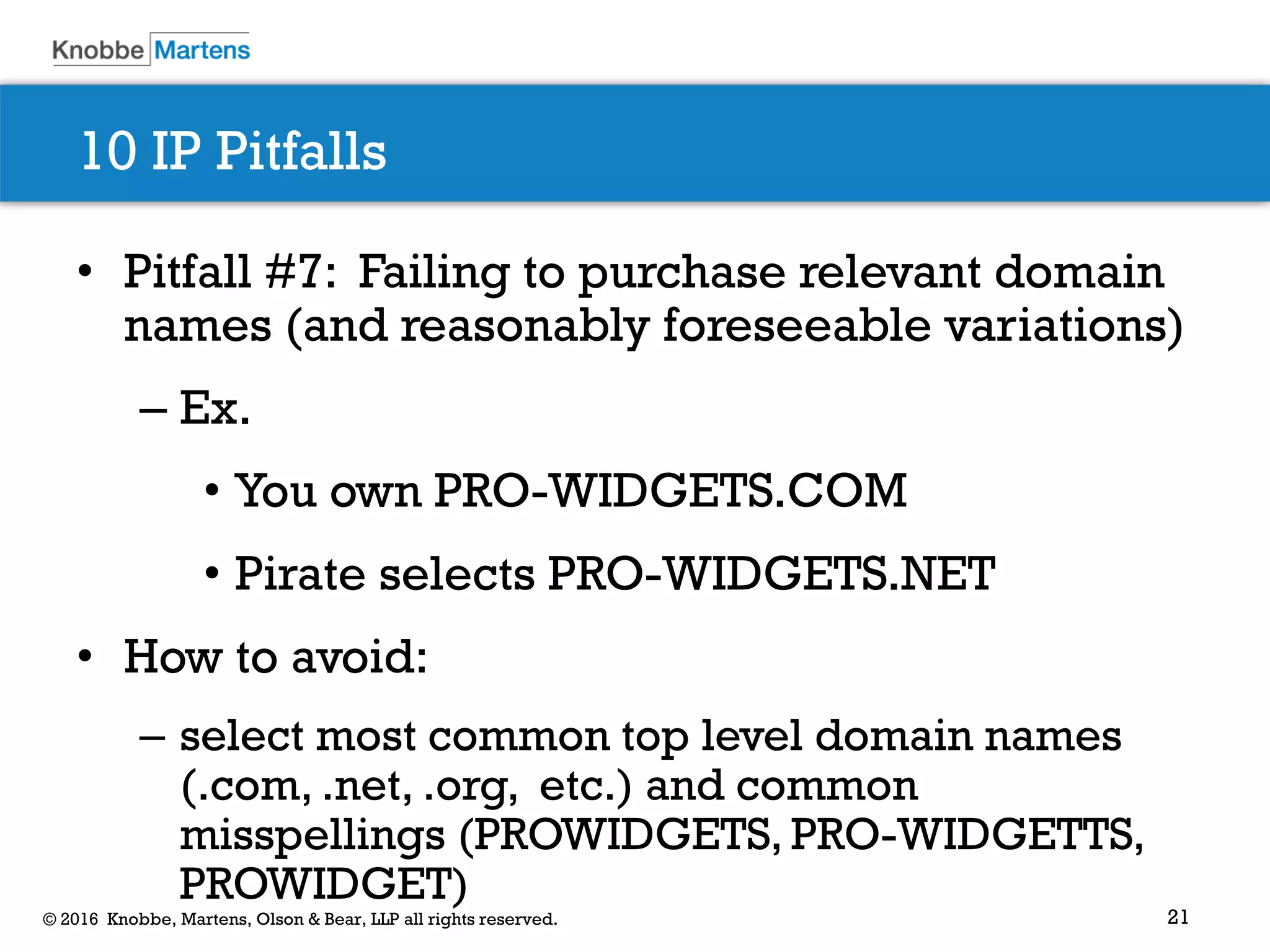 21© 2016 Knobbe, Martens, Olson & Bear, LLP all rights reserved.
10 IP Pitfalls
• Pitfall #7: Failing to purchase relevant domain
names (and reasonably foreseeable variations)
– Ex.
• You own PRO-WIDGETS.COM
• Pirate selects PRO-WIDGETS.NET
• How to avoid:
– select most common top level domain names
(.com, .net, .org, etc.) and common
misspellings (PROWIDGETS, PRO-WIDGETTS,
PROWIDGET)
 