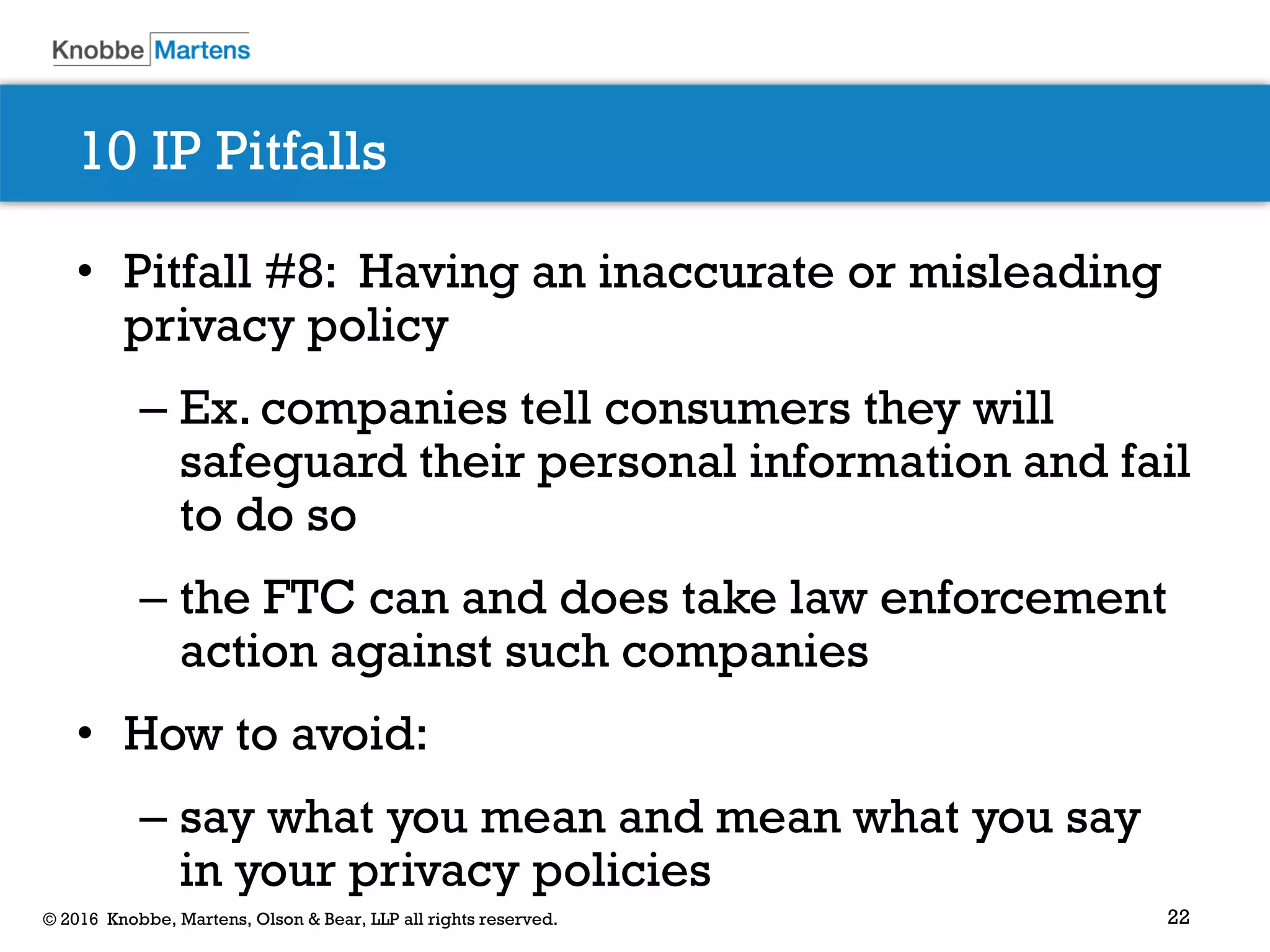 22© 2016 Knobbe, Martens, Olson & Bear, LLP all rights reserved.
10 IP Pitfalls
• Pitfall #8: Having an inaccurate or misleading
privacy policy
– Ex. companies tell consumers they will
safeguard their personal information and fail
to do so
– the FTC can and does take law enforcement
action against such companies
• How to avoid:
– say what you mean and mean what you say
in your privacy policies
 