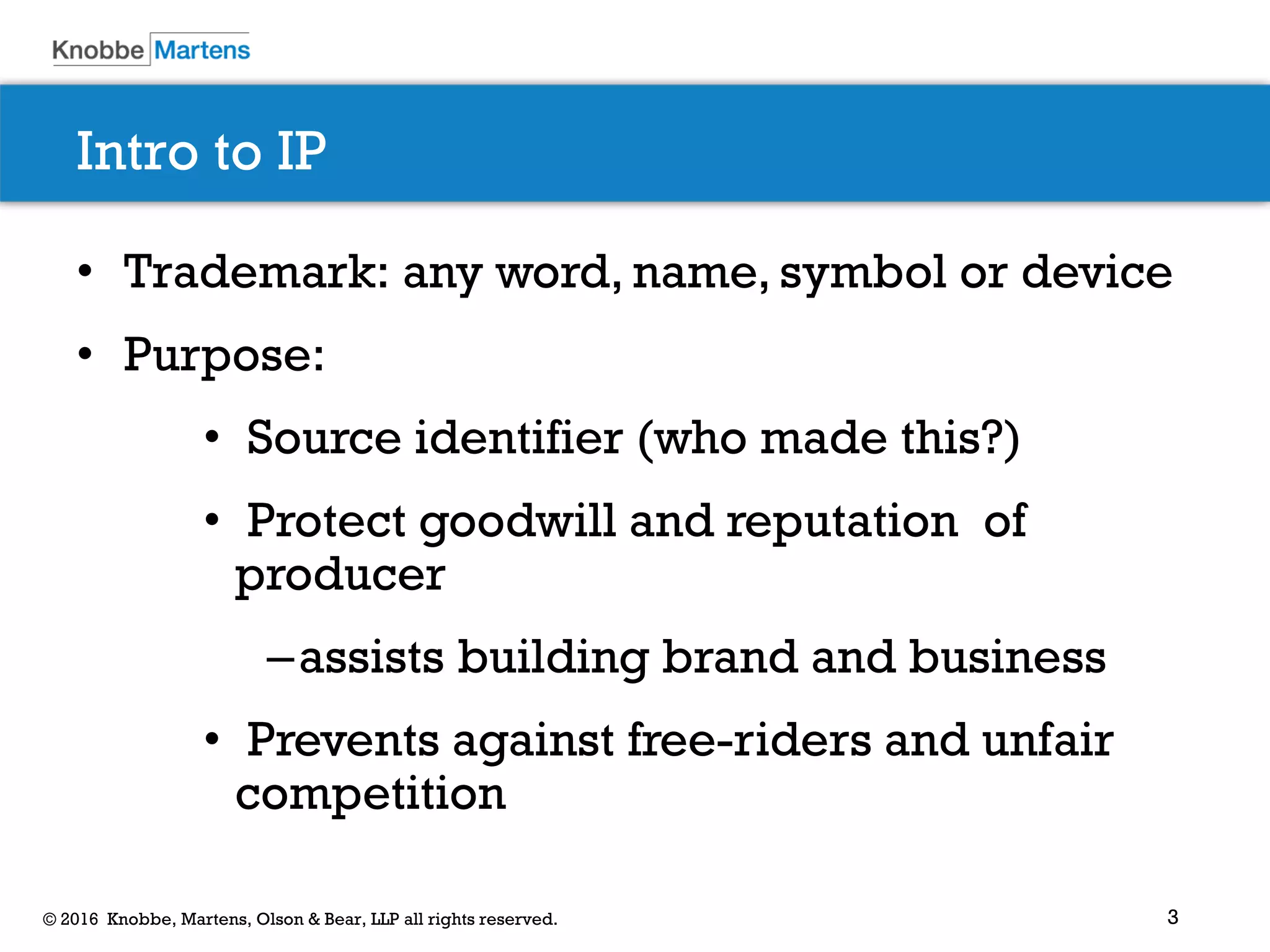 3© 2016 Knobbe, Martens, Olson & Bear, LLP all rights reserved.
Intro to IP
• Trademark: any word, name, symbol or device
• Purpose:
• Source identifier (who made this?)
• Protect goodwill and reputation of
producer
–assists building brand and business
• Prevents against free-riders and unfair
competition
 