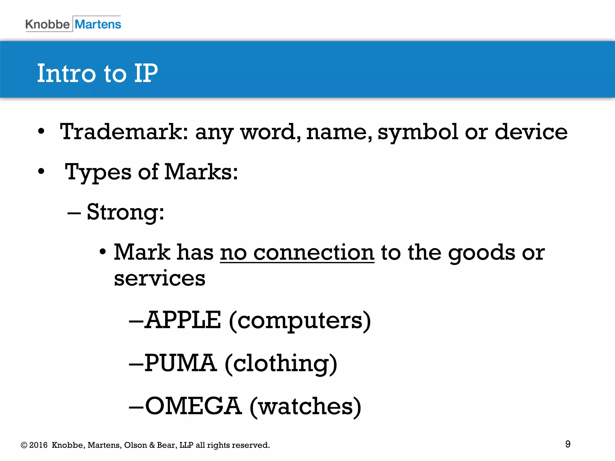 9© 2016 Knobbe, Martens, Olson & Bear, LLP all rights reserved.
Intro to IP
• Trademark: any word, name, symbol or device
• Types of Marks:
– Strong:
• Mark has no connection to the goods or
services
–APPLE (computers)
–PUMA (clothing)
–OMEGA (watches)
 