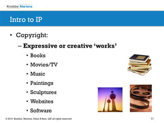 11© 2016 Knobbe, Martens, Olson & Bear, LLP all rights reserved.
Intro to IP
• Copyright:
– Expressive or creative ‘works’
• Books
• Movies/TV
• Music
• Paintings
• Sculptures
• Websites
• Software
 