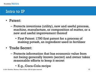 12© 2016 Knobbe, Martens, Olson & Bear, LLP all rights reserved.
Intro to IP
• Patent:
– Protects inventions (utility), new and useful process,
machine, manufacture, or composition of matter, or a
new and useful improvement thereof
• First Patent: 1790 first patent for a process of
making potash, an ingredient used in fertilizer
• Trade Secret:
– Protects information that has economic value from
not being generally known (secret) and owner takes
reasonable efforts to keep it secret
• E.g., Coca-Cola recipe
 