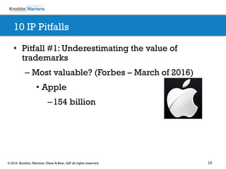 13© 2016 Knobbe, Martens, Olson & Bear, LLP all rights reserved.
10 IP Pitfalls
• Pitfall #1: Underestimating the value of
trademarks
– Most valuable? (Forbes – March of 2016)
• Apple
–154 billion
 