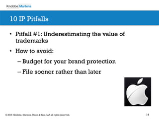 14© 2016 Knobbe, Martens, Olson & Bear, LLP all rights reserved.
10 IP Pitfalls
• Pitfall #1: Underestimating the value of
trademarks
• How to avoid:
– Budget for your brand protection
– File sooner rather than later
 