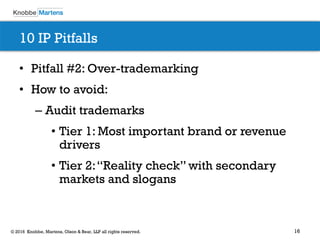 16© 2016 Knobbe, Martens, Olson & Bear, LLP all rights reserved.
10 IP Pitfalls
• Pitfall #2: Over-trademarking
• How to avoid:
– Audit trademarks
• Tier 1: Most important brand or revenue
drivers
• Tier 2:“Reality check” with secondary
markets and slogans
 
