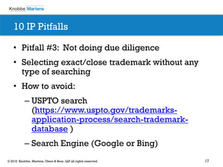 17© 2016 Knobbe, Martens, Olson & Bear, LLP all rights reserved.
10 IP Pitfalls
• Pitfall #3: Not doing due diligence
• Selecting exact/close trademark without any
type of searching
• How to avoid:
– USPTO search
(https://www.uspto.gov/trademarks-
application-process/search-trademark-
database )
– Search Engine (Google or Bing)
 