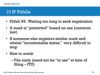 19© 2016 Knobbe, Martens, Olson & Bear, LLP all rights reserved.
10 IP Pitfalls
• Pitfall #5: Waiting too long to seek registration
• A mark is “protected” based on use (common
law)
• If someone else registers similar mark and
attains “incontestable status,” very difficult to
stop
• How to avoid:
– File early (need not be “in use” at time of
filing – ITU)
 