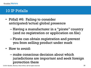20© 2016 Knobbe, Martens, Olson & Bear, LLP all rights reserved.
10 IP Pitfalls
• Pitfall #6: Failing to consider
anticipated/actual global presence
– Having a manufacturer in a “pirate” country
(and no registration or application on file)
– Pirate can obtain registration and prevent
you from selling product under mark
• How to avoid:
– make conscious decision about which
jurisdictions are important and seek foreign
protection there
 
