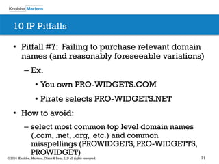 21© 2016 Knobbe, Martens, Olson & Bear, LLP all rights reserved.
10 IP Pitfalls
• Pitfall #7: Failing to purchase relevant domain
names (and reasonably foreseeable variations)
– Ex.
• You own PRO-WIDGETS.COM
• Pirate selects PRO-WIDGETS.NET
• How to avoid:
– select most common top level domain names
(.com, .net, .org, etc.) and common
misspellings (PROWIDGETS, PRO-WIDGETTS,
PROWIDGET)
 