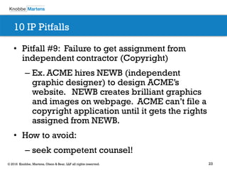 23© 2016 Knobbe, Martens, Olson & Bear, LLP all rights reserved.
10 IP Pitfalls
• Pitfall #9: Failure to get assignment from
independent contractor (Copyright)
– Ex. ACME hires NEWB (independent
graphic designer) to design ACME’s
website. NEWB creates brilliant graphics
and images on webpage. ACME can’t file a
copyright application until it gets the rights
assigned from NEWB.
• How to avoid:
– seek competent counsel!
 