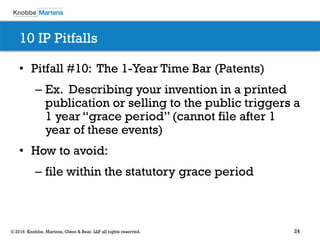 24© 2016 Knobbe, Martens, Olson & Bear, LLP all rights reserved.
10 IP Pitfalls
• Pitfall #10: The 1-Year Time Bar (Patents)
– Ex. Describing your invention in a printed
publication or selling to the public triggers a
1 year “grace period” (cannot file after 1
year of these events)
• How to avoid:
– file within the statutory grace period
 