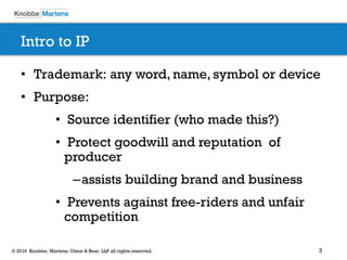 3© 2016 Knobbe, Martens, Olson & Bear, LLP all rights reserved.
Intro to IP
• Trademark: any word, name, symbol or device
• Purpose:
• Source identifier (who made this?)
• Protect goodwill and reputation of
producer
–assists building brand and business
• Prevents against free-riders and unfair
competition
 