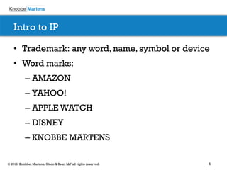 4© 2016 Knobbe, Martens, Olson & Bear, LLP all rights reserved.
Intro to IP
• Trademark: any word, name, symbol or device
• Word marks:
– AMAZON
– YAHOO!
– APPLE WATCH
– DISNEY
– KNOBBE MARTENS
 