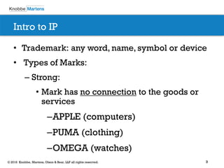 9© 2016 Knobbe, Martens, Olson & Bear, LLP all rights reserved.
Intro to IP
• Trademark: any word, name, symbol or device
• Types of Marks:
– Strong:
• Mark has no connection to the goods or
services
–APPLE (computers)
–PUMA (clothing)
–OMEGA (watches)
 