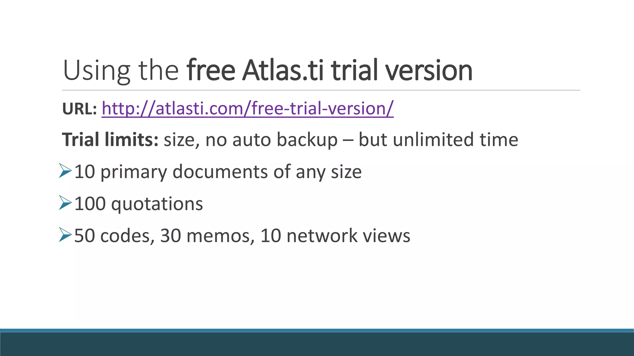 Using the free Atlas.ti trial version
URL: http://atlasti.com/free-trial-version/
Trial limits: size, no auto backup – but unlimited time
10 primary documents of any size
100 quotations
50 codes, 30 memos, 10 network views
 