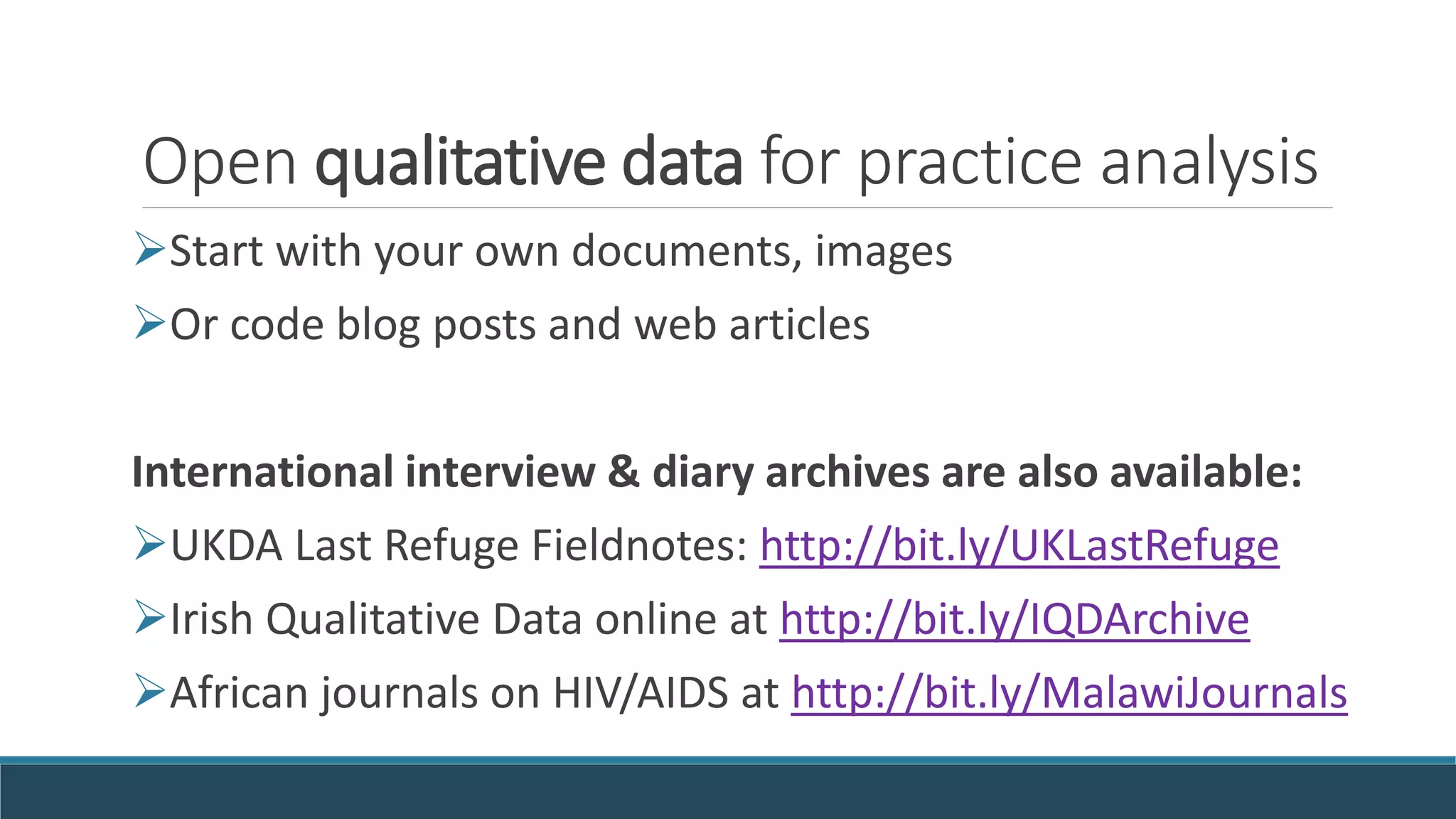 Open qualitative data for practice analysis
Start with your own documents, images
Or code blog posts and web articles
International interview & diary archives are also available:
UKDA Last Refuge Fieldnotes: http://bit.ly/UKLastRefuge
Irish Qualitative Data online at http://bit.ly/IQDArchive
African journals on HIV/AIDS at http://bit.ly/MalawiJournals
 