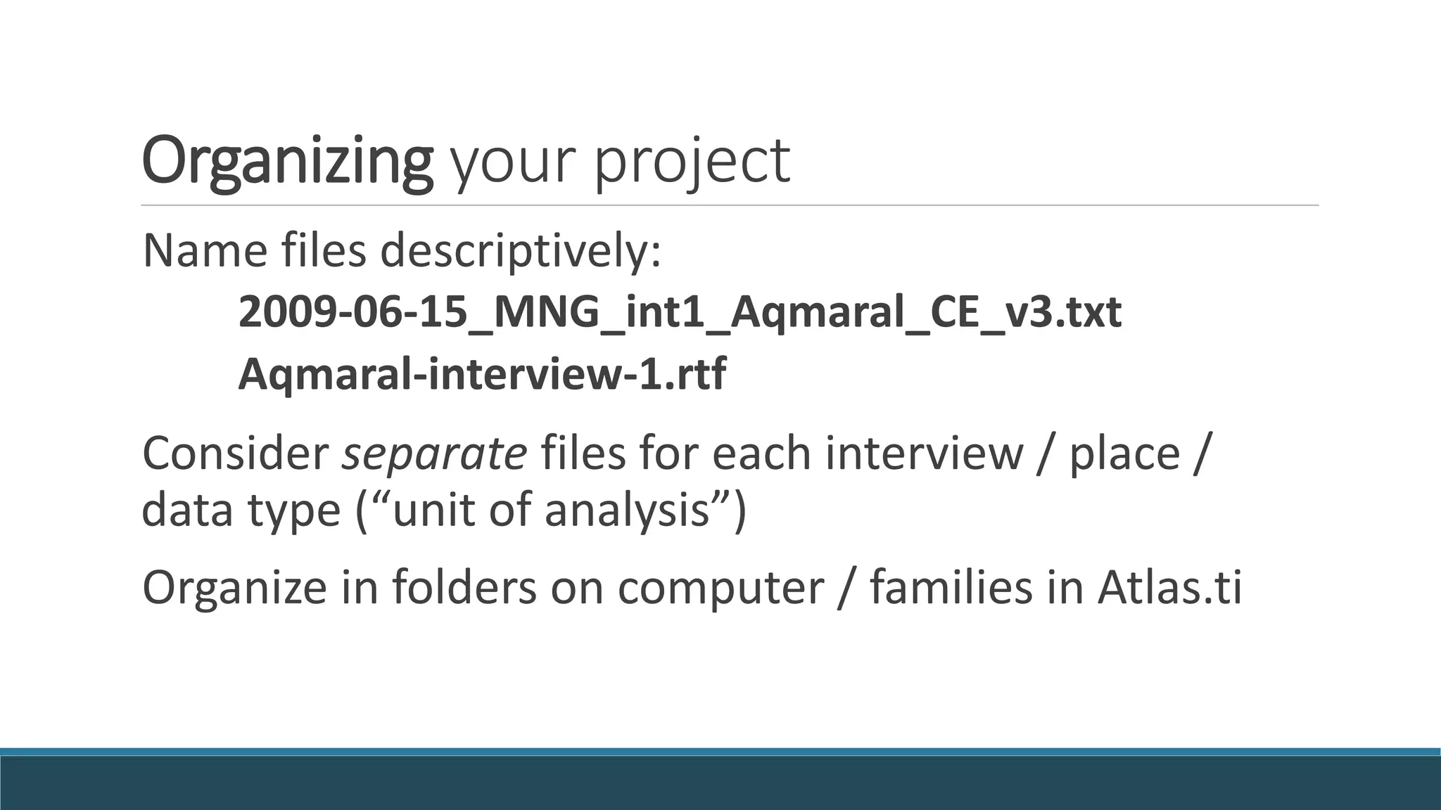 Organizing your project
Name files descriptively:
2009-06-15_MNG_int1_Aqmaral_CE_v3.txt
Aqmaral-interview-1.rtf
Consider separate files for each interview / place /
data type (“unit of analysis”)
Organize in folders on computer / families in Atlas.ti
 