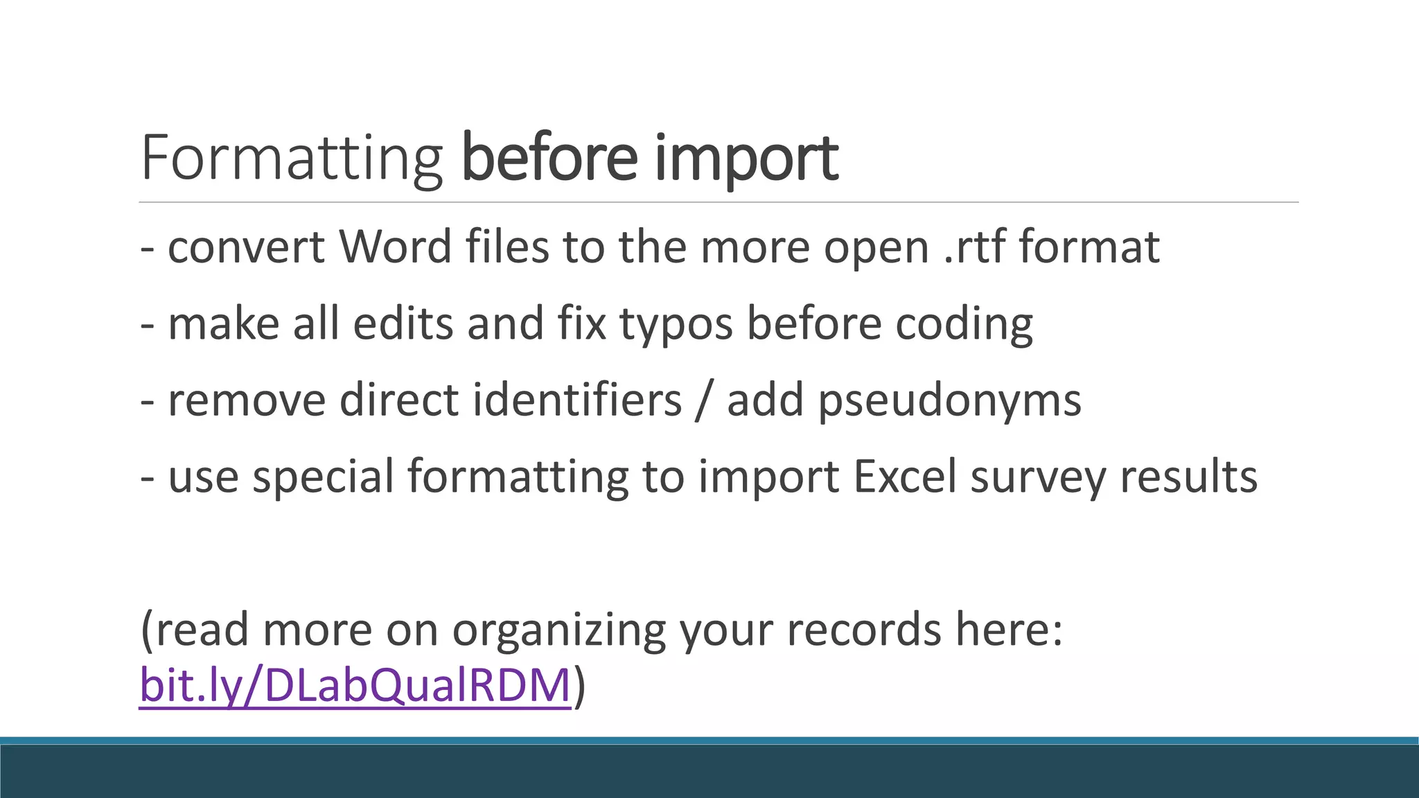 Formatting before import
- convert Word files to the more open .rtf format
- make all edits and fix typos before coding
- remove direct identifiers / add pseudonyms
- use special formatting to import Excel survey results
(read more on organizing your records here:
bit.ly/DLabQualRDM)
 