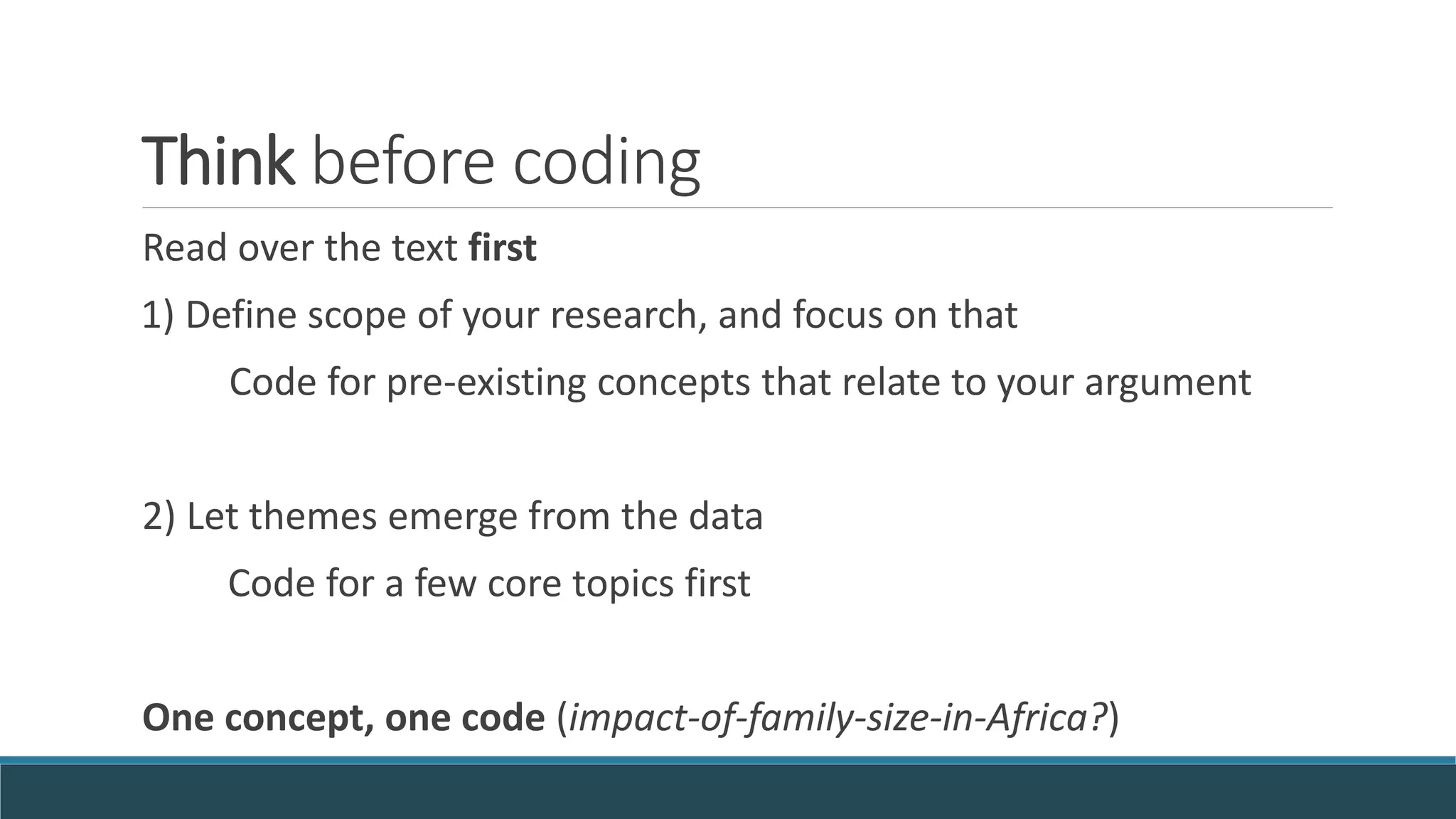 Think before coding
Read over the text first
1) Define scope of your research, and focus on that
Code for pre-existing concepts that relate to your argument
2) Let themes emerge from the data
Code for a few core topics first
One concept, one code (impact-of-family-size-in-Africa?)
 