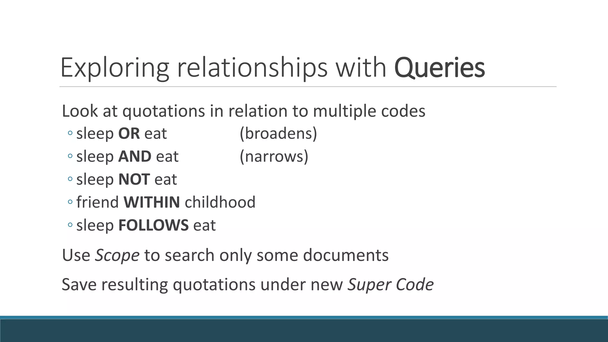 Exploring relationships with Queries
Look at quotations in relation to multiple codes
◦ sleep OR eat (broadens)
◦ sleep AND eat (narrows)
◦ sleep NOT eat
◦ friend WITHIN childhood
◦ sleep FOLLOWS eat
Use Scope to search only some documents
Save resulting quotations under new Super Code
 