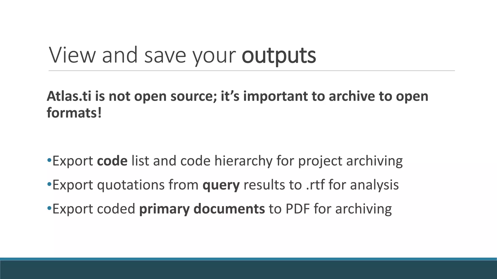 View and save your outputs
Atlas.ti is not open source; it’s important to archive to open
formats!
•Export code list and code hierarchy for project archiving
•Export quotations from query results to .rtf for analysis
•Export coded primary documents to PDF for archiving
 