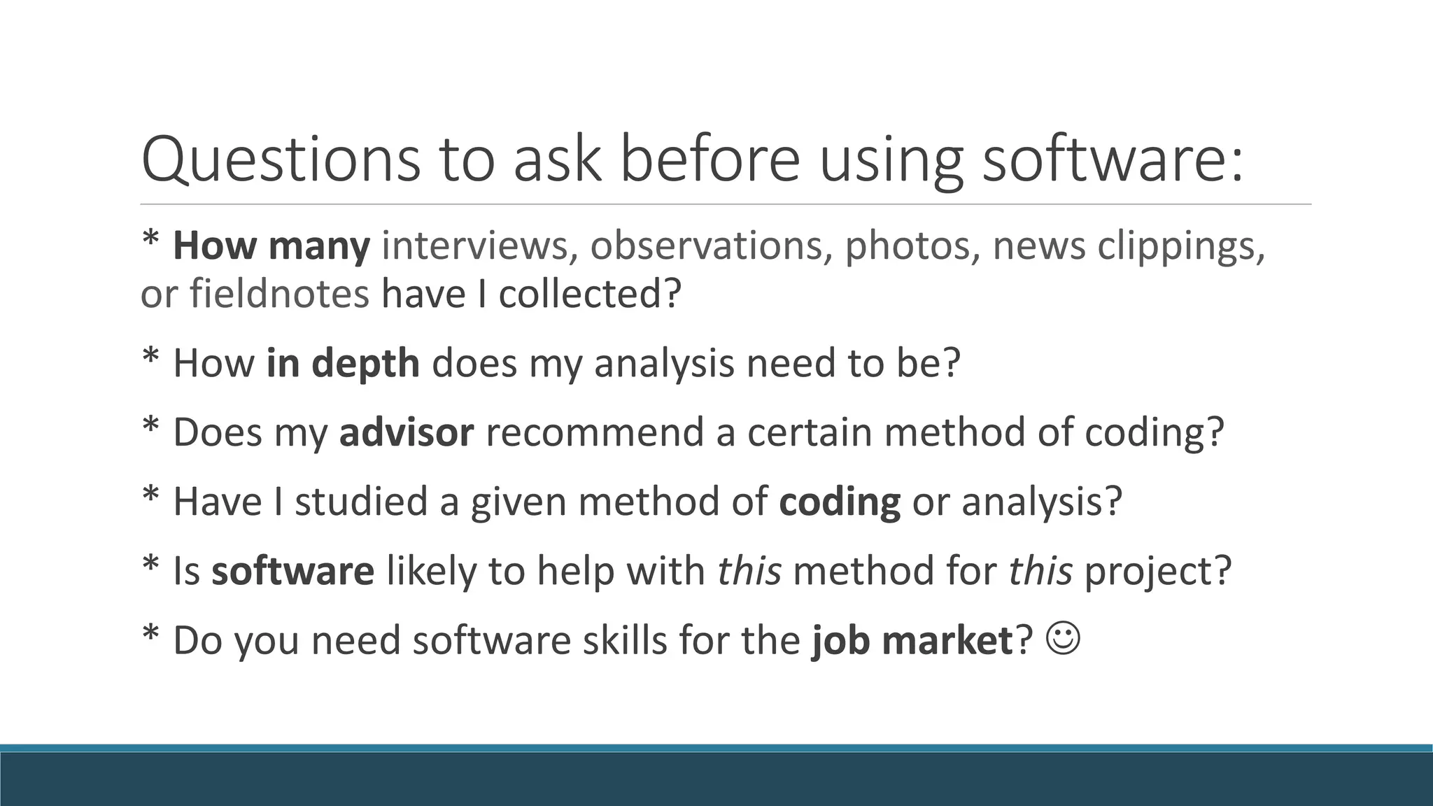 Questions to ask before using software:
* How many interviews, observations, photos, news clippings,
or fieldnotes have I collected?
* How in depth does my analysis need to be?
* Does my advisor recommend a certain method of coding?
* Have I studied a given method of coding or analysis?
* Is software likely to help with this method for this project?
* Do you need software skills for the job market? 
 