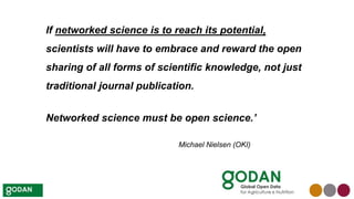 If networked science is to reach its potential,
scientists will have to embrace and reward the open
sharing of all forms of scientific knowledge, not just
traditional journal publication.
Networked science must be open science.’
Michael Nielsen (OKI)
 