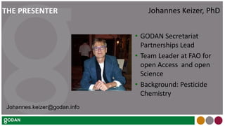• GODAN Secretariat
Partnerships Lead
• Team Leader at FAO for
open Access and open
Science
• Background: Pesticide
Chemistry
Johannes Keizer, PhDTHE PRESENTER
Johannes.keizer@godan.info
 