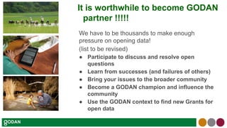 It is worthwhile to become GODAN
partner !!!!!
We have to be thousands to make enough
pressure on opening data!
(list to be revised)
● Participate to discuss and resolve open
questions
● Learn from successes (and failures of others)
● Bring your issues to the broader community
● Become a GODAN champion and influence the
community
● Use the GODAN context to find new Grants for
open data
 
