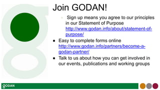 Join GODAN!
● Sign up means you agree to our principles
in our Statement of Purpose
http://www.godan.info/about/statement-of-
purpose/
● Easy to complete forms online
http://www.godan.info/partners/become-a-
godan-partner/
● Talk to us about how you can get involved in
our events, publications and working groups
 
