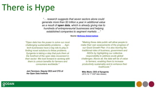 “… research suggests that seven sectors alone could
generate more than $3 trillion a year in additional value
as a result of open data, which is already giving rise to
hundreds of entrepreneurial businesses and helping
established companies to segment markets …”
Source: McKinsey Global Institute
"Making these data public will allow people to
make their own assessments of the progress of
our Good Growth Plan. It is also blurring the
traditional roles of business, government and
NGOs by highlighting our collective
responsibility to address acute global
challenges. Above all, the data will be of value
to farmers, enabling them to increase
productivity sustainably and to enhance their
livelihoods."
"Open data has the power to solve our most
challenging sustainability problems. … Agri-
tech businesses have a big role to play in
finding novel solutions to these problems. …
Syngenta is taking a step that puts them at
the forefront of the open data movement in
their sector. We look forward to working with
them to unlock benefits for farmers and
consumers worldwide."
Mike Mack, CEO of Syngenta
(2015, for 1st GGP data release)
Jeni Tennison, Deputy CEO and CTO of
the Open Data Institute
There is Hype
 