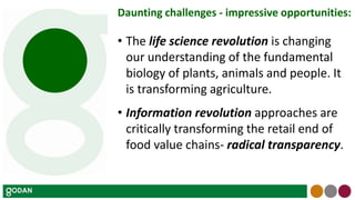 Daunting challenges - impressive opportunities:
• The life science revolution is changing
our understanding of the fundamental
biology of plants, animals and people. It
is transforming agriculture.
• Information revolution approaches are
critically transforming the retail end of
food value chains- radical transparency.
 