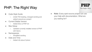 PHP: The Right Way
● Code Style Guide
○ Under FIG heading, changed wording and
added Laravel as a project
● Current Stable Version
○ Added EOL to PHP 5.6
● Mac Setup
○ Updated currently installed version of PHP
with Sierra
● Namespaces
○ Simplified wording
● Date and Time
○ Added info about Carbon
● Note: Every open-source project can use
your help with documentation. What are
you waiting for?
 
