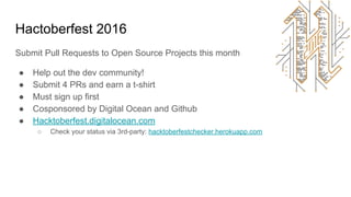 Hactoberfest 2016
Submit Pull Requests to Open Source Projects this month
● Help out the dev community!
● Submit 4 PRs and earn a t-shirt
● Must sign up first
● Cosponsored by Digital Ocean and Github
● Hacktoberfest.digitalocean.com
○ Check your status via 3rd-party: hacktoberfestchecker.herokuapp.com
 