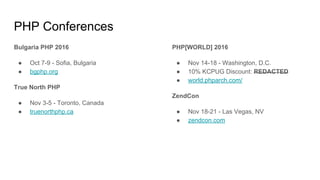 PHP Conferences
Bulgaria PHP 2016
● Oct 7-9 - Sofia, Bulgaria
● bgphp.org
True North PHP
● Nov 3-5 - Toronto, Canada
● truenorthphp.ca
PHP[WORLD] 2016
● Nov 14-18 - Washington, D.C.
● 10% KCPUG Discount: REDACTED
● world.phparch.com/
ZendCon
● Nov 18-21 - Las Vegas, NV
● zendcon.com
 