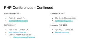PHP Conferences - Continued
SunshinePHP 2017
● Feb 2-4 - Miami, FL
● 2017.sunshinephp.com
PHP UK 2017
● Feb 16-17 - London, UK
● phpconference.co.uk
● Call For Papers due Oct 17
○ phpconference.co.uk/speakers
Confoo.CA 2017
● Mar 8-10 - Montreal, CAN
● confoo.ca/en/yul2017
Lonestar PHP 2017
● Apr 20-22 - Dallas, TX
● lonestarphp.com
 