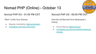 Nomad PHP (Online) - October 13
Nomad PHP EU - 01:00 PM CDT
“New” is Not Your Enemy!
● Stephan Hochdörfer (@shochdoerfer)
● nomadphp.com/new-not-enemy
Nomad PHP US - 08:00 PM CDT
How the 3rd Normal Form Destroyed a
Family
● Chuck Reeves (@manchuck)
● nomadphp.com/3rd-normal-form-destroye
d-family
 