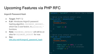 Upcoming Features via PHP RFC
Argon2i Password Hash
● Target: PHP 7.2
● tl;dr: Introduces Argon2i password
hashing algorithm, PASSWORD_ARGON2I ,
which has 3 cost factors, to password_*
functions
● Note: PASSWORD_DEFAULT will still be an
alias for PASSWORD_BCRYPT for now.
● See:
wiki.php.net/rfc/argon2_password_hash
 
