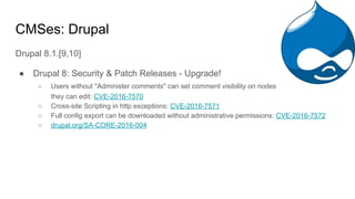 CMSes: Drupal
Drupal 8.1.[9,10]
● Drupal 8: Security & Patch Releases - Upgrade!
○ Users without "Administer comments" can set comment visibility on nodes
they can edit: CVE-2016-7570
○ Cross-site Scripting in http exceptions: CVE-2016-7571
○ Full config export can be downloaded without administrative permissions: CVE-2016-7572
○ drupal.org/SA-CORE-2016-004
 