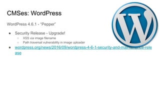 CMSes: WordPress
WordPress 4.6.1 - “Pepper”
● Security Release - Upgrade!
○ XSS via image filename
○ Path traversal vulnerability in image uploader
● wordpress.org/news/2016/09/wordpress-4-6-1-security-and-maintenance-rele
ase
 