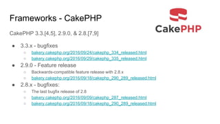 Frameworks - CakePHP
CakePHP 3.3.[4,5], 2.9.0, & 2.8.[7,9]
● 3.3.x - bugfixes
○ bakery.cakephp.org/2016/09/24/cakephp_334_released.html
○ bakery.cakephp.org/2016/09/29/cakephp_335_released.html
● 2.9.0 - Feature release
○ Backwards-compatible feature release with 2.8.x
○ bakery.cakephp.org/2016/09/18/cakephp_290_289_released.html
● 2.8.x - bugfixes:
○ The last bugfix release of 2.8
○ bakery.cakephp.org/2016/09/09/cakephp_287_released.html
○ bakery.cakephp.org/2016/09/18/cakephp_290_289_released.html
 