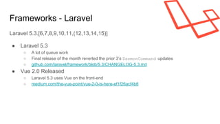 Frameworks - Laravel
Laravel 5.3.[6,7,8,9,10,11,(12,13,14,15)]
● Laravel 5.3
○ A lot of queue work
○ Final release of the month reverted the prior 3’s DaemonCommand updates
○ github.com/laravel/framework/blob/5.3/CHANGELOG-5.3.md
● Vue 2.0 Released
○ Laravel 5.3 uses Vue on the front-end
○ medium.com/the-vue-point/vue-2-0-is-here-ef1f26acf4b8
 